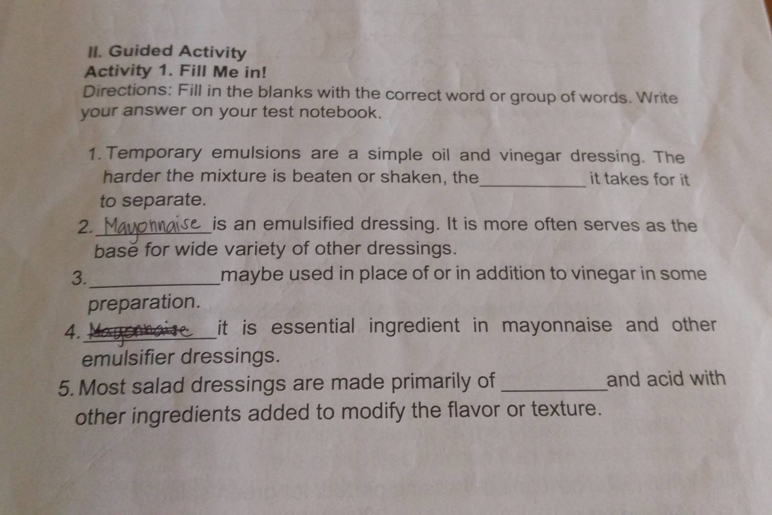 Guided Activity 
Activity 1. Fill Me in! 
Directions: Fill in the blanks with the correct word or group of words. Write 
your answer on your test notebook. 
1. Temporary emulsions are a simple oil and vinegar dressing. The 
harder the mixture is beaten or shaken, the_ it takes for it 
to separate. 
2._ is an emulsified dressing. It is more often serves as the 
base for wide variety of other dressings. 
3._ maybe used in place of or in addition to vinegar in some 
preparation. 
4._ 
it is essential ingredient in mayonnaise and other . 
emulsifier dressings. 
5. Most salad dressings are made primarily of _and acid with 
other ingredients added to modify the flavor or texture.