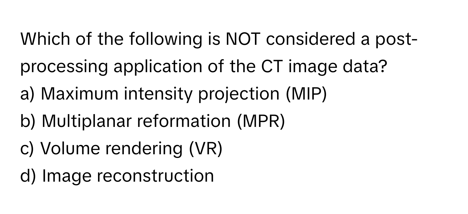 Which of the following is NOT considered a post-processing application of the CT image data?

a) Maximum intensity projection (MIP)
b) Multiplanar reformation (MPR)
c) Volume rendering (VR)
d) Image reconstruction