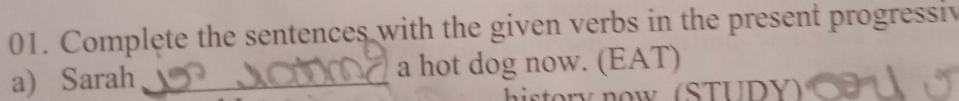 Complete the sentences with the given verbs in the present progressiv 
a) Sarah _a hot dog now. (EAT) 
istory now (STUDY)