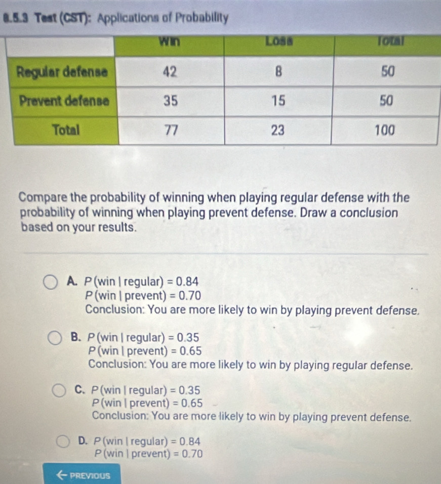 Test (CST): Applications of Probability
Compare the probability of winning when playing regular defense with the
probability of winning when playing prevent defense. Draw a conclusion
based on your results.
A. P(win | regular) =0.84
P (win | prevent) =0.70
Conclusion: You are more likely to win by playing prevent defense,
B.P (win | regular) =0.35
P (win | prevent) =0.65
Conclusion: You are more likely to win by playing regular defense.
C. P (win | regular) =0.35
P (win | prevent) =0.65
Conclusion: You are more likely to win by playing prevent defense.
D. P (win | regular) =0.84
P (win | prevent) =0.70
PREVIOUS