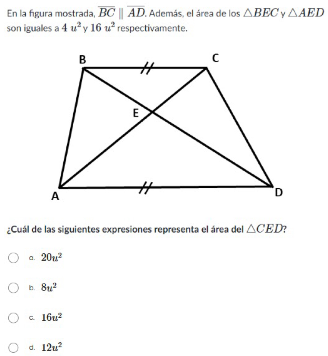 En la figura mostrada, overline BCbeginvmatrix endvmatrix overline AD. Además, el área de los △ BEC y △ AED
son iguales a 4u^2 16u^2 respectivamente.
¿Cuál de las siguientes expresiones representa el área del △ CED ?
a. 20u^2
b. 8u^2
C. 16u^2
d. 12u^2