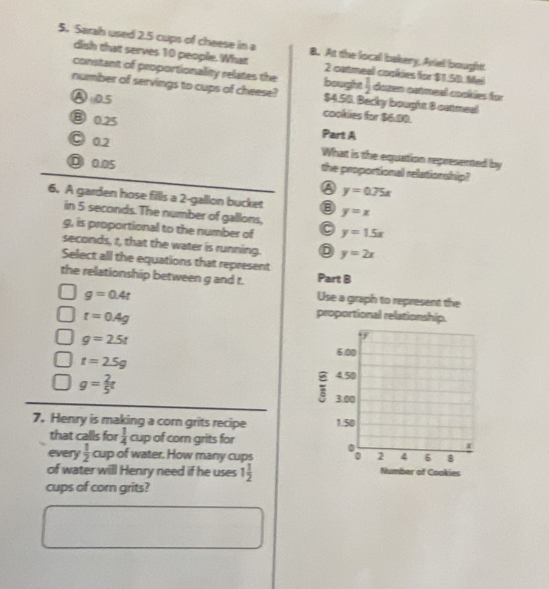 Sarah used 2.5 cups of cheese in a 8. At the local bakery, Aviel bought
dish that serves 10 people. What 2 catmeal caokies for $1.50. Mel
constant of proportionality relates the bought  1/2  dozen catmeel cookles für
number of servings to cups of cheese? $4.50. Backy bought 8 ostmeel
④a5
cookies for $6.80.
③ 0.25
Part A
○ 02 What is the equation represented by
D0.05
the proportionall relationship?
y=0.75x
6. A garden hose fills a 2-gallon bucket
in 5 seconds. The number of galllons,
y=x
g, is proportional to the number of 0 y=1.5x
seconds, t, that the water is running.
y=2x
Select all the equations that represent
the relationship between g and t. Part B
g=0.4t
Use a graph to represent the
t=0.4g
proportional relationship.
g=2.5t
t=2.5g
g= 2/5 t
7. Henry is making a corn grits recipe 
that calls for  1/4  cup of corn grits for
every  1/2  cup of water. How many cups 
of water will Henry need if he uses 1 1/2  Number of Cookies
cups of corn grits?