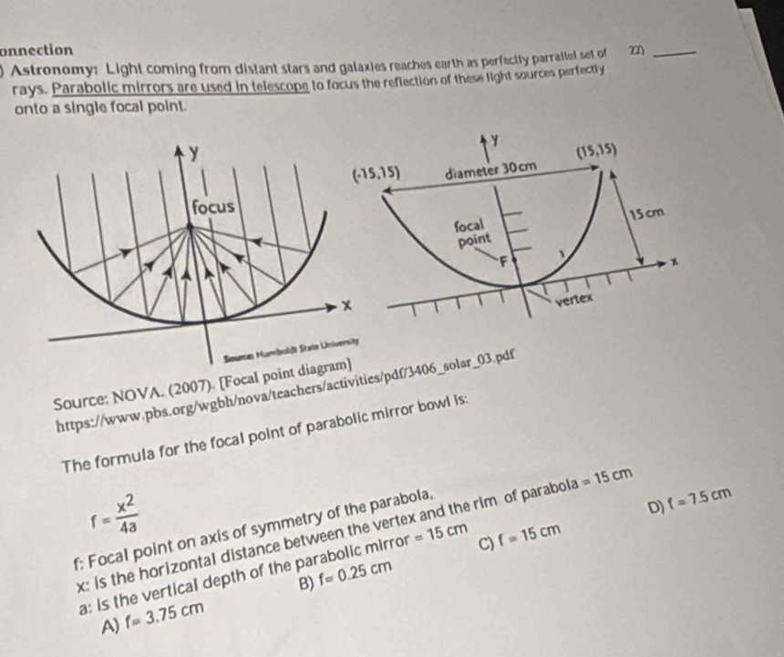 onnection
) Astronomy: Light coming from distant stars and galaxies reaches earth as perfectly parrallel set of 22)_
rays. Parabolic mirrors are used in telescope to focus the reflection of these light sources perfectly
onto a single focal point.
y (15,15)
(-15,15) diameter 30cm
focal
point 15 cm
F 、
vertex
Source: NOVA. (2007). [Focal point diagram]
https://www.pbs.org/wgbh/nova/teachers/activities/pdf/3406_solar_03.pdf
The formula for the focal point of parabolic mirror bowl is
f= x^2/4a 
f; Focal point on axis of symmetry of the parabola,
D) f=7.5cm
x: Is the horizontal distance between the vertex and the rim of parabola =15cm
a: is the vertical depth of the parabolic mirror =15cm C) f=15cm
B) f=0.25cm
A) f=3.75cm