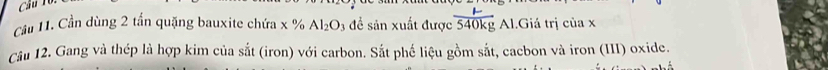 Cầu 11. Cần dùng 2 tần quặng bauxite chứa x % Al_2O_3 đề sản xuất được  mu /540kg  Al.Giá trị của x
Câu 12. Gang và thép là hợp kim của sắt (iron) với carbon. Sắt phế liệu gồm sắt, cacbon và iron (III) oxide.