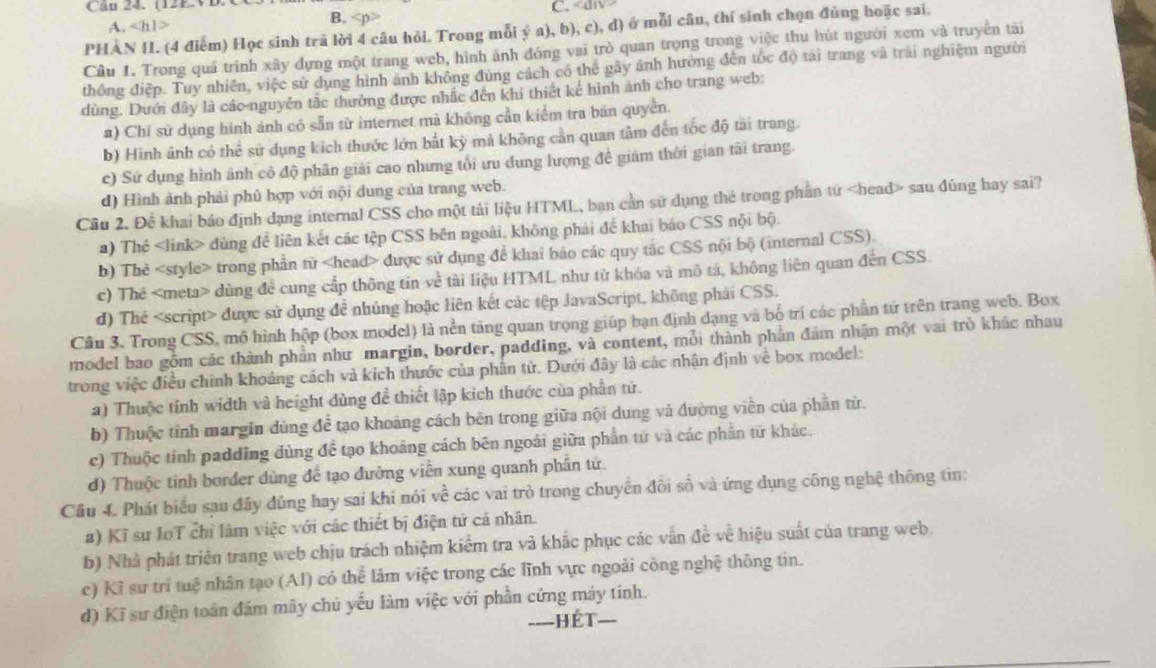 (12EVD.
A. ∠ h1> 4p° C.
#) Chỉ sử dụng hình ảnh có sẵn từ internet mà không cần kiểm tra bán quyền.
b) Hình ảnh có thể sử dụng kích thước lớn bắt kỳ mả không cần quan tâm đến tốc độ tài trang.
c) Sử dụng hình ảnh cô độ phân giải cao nhưng tổi ưu dụng lượng đề giám thời gian tãi trang
d) Hình ảnh phải phủ hợp với nội dung của trang web.
Cầu 2. Đề khai báo định dạng internal CSS cho một tải liệu HTML, ban cần sử dụng thẻ trong phần từ sau đúng hay sai?
) Thẻ dùng để liên kết các tệp CSS bên ngoài, không phái để khai báo CSS nội bộ.
b) Thẻ trong phần tử được sử dụng để khai báo các quy tắc CSS nội bộ (internal CSS).
c) Thẻ dùng để cung cấp thông tin về tài liệu HTML như từ khóa và mô tả, không liên quan đến CSS.
d) Thể được sử dụng để nhủng hoặc liên kết các tệp JavaScript, không phải CSS.
Cầu 3. Trong CSS, mô hình hộp (box model) là nền tăng quan trọng giúp bạn định dạng và bố trí các phần tứ trên trang web. Box
model bao gồm các thành phần như margin, border, padding, và content, mỗi thành phần đâm nhận một vai trò khác nhau
trong việc điều chính khoảng cách và kích thước của phần tử. Dưới đây là các nhận định về box model:
a) <option>Thuộc tính width và height dùng để thiết lập kích thước của phần tứ.
b) Thuộc tỉnh margin dùng để tạo khoảng cách bên trong giữa nội dung và đường viền của phần từ.
<option>c) Thuộc tỉnh padding dùng để tạo khoảng cách bên ngoài giữa phần từ và các phần từ khác.
d) Thuộc tinh border dùng đế tạo đưỡng viễn xung quanh phần tứ.
Câu 4. Phát biểu sau đây đủng hay sai khí nói về các vai trò trong chuyển đồi số và ứng dụng công nghệ thông tin:
a) Kĩ sư IoT chỉ làm việc với các thiết bị điện tứ cá nhân.
b) Nhà phát triển trang web chịu trách nhiệm kiểm tra và khắc phục các vấn đề về hiệu suất của trang web.
c) Kỉ sư trì tuệ nhân tạo (AI) có thể làm việc trong các lĩnh vực ngoài công nghệ thông tin.
d) Kĩ sư điện toán đám mãy chủ yếu làm việc với phần cứng máy tinh.
====Hết===