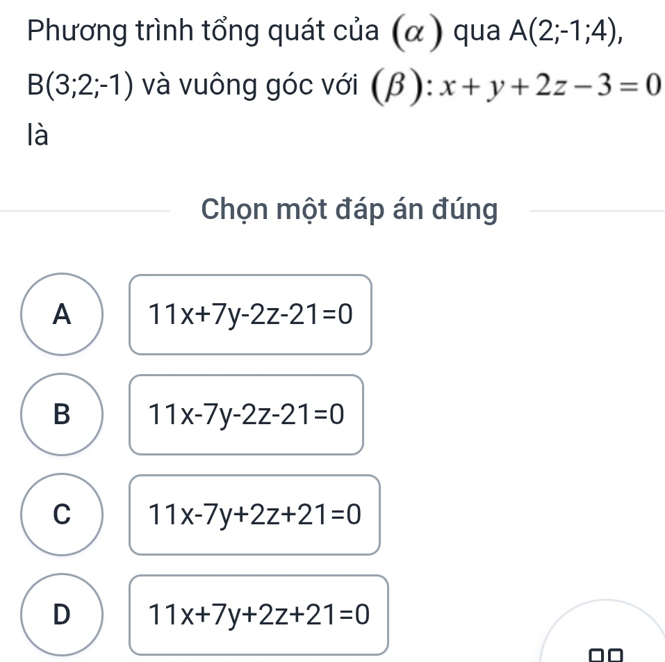 Phương trình tổng quát của (α) qua A(2;-1;4),
B(3;2;-1) và vuông góc với (β) ): x+y+2z-3=0
là
Chọn một đáp án đúng
A 11x+7y-2z-21=0
B 11x-7y-2z-21=0
C 11x-7y+2z+21=0
D 11x+7y+2z+21=0