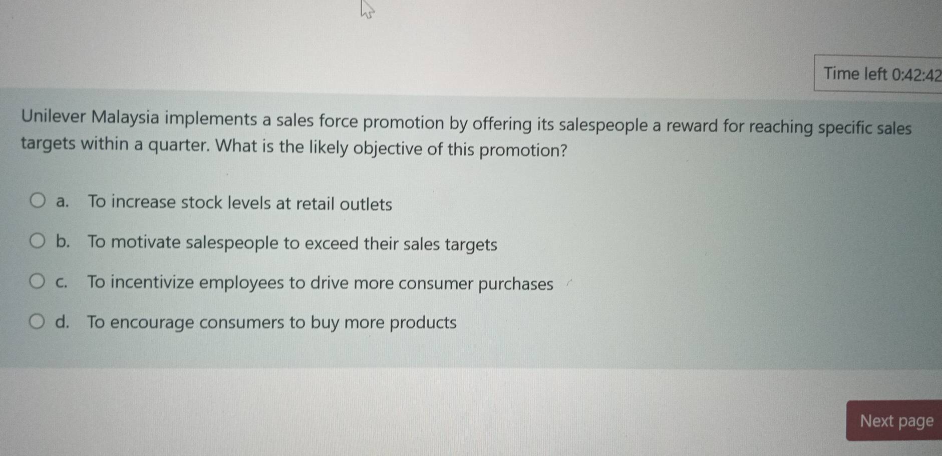 Time left 0:42:42 
Unilever Malaysia implements a sales force promotion by offering its salespeople a reward for reaching specific sales
targets within a quarter. What is the likely objective of this promotion?
a. To increase stock levels at retail outlets
b. To motivate salespeople to exceed their sales targets
c. To incentivize employees to drive more consumer purchases
d. To encourage consumers to buy more products
Next page