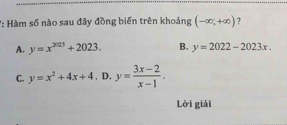 7: Hàm số nào sau đây đồng biến trên khoảng (-∈fty ;+∈fty ) ?
B.
A. y=x^(2023)+2023. y=2022-2023x.
C. y=x^2+4x+4. D. y= (3x-2)/x-1 . 
Lời giải