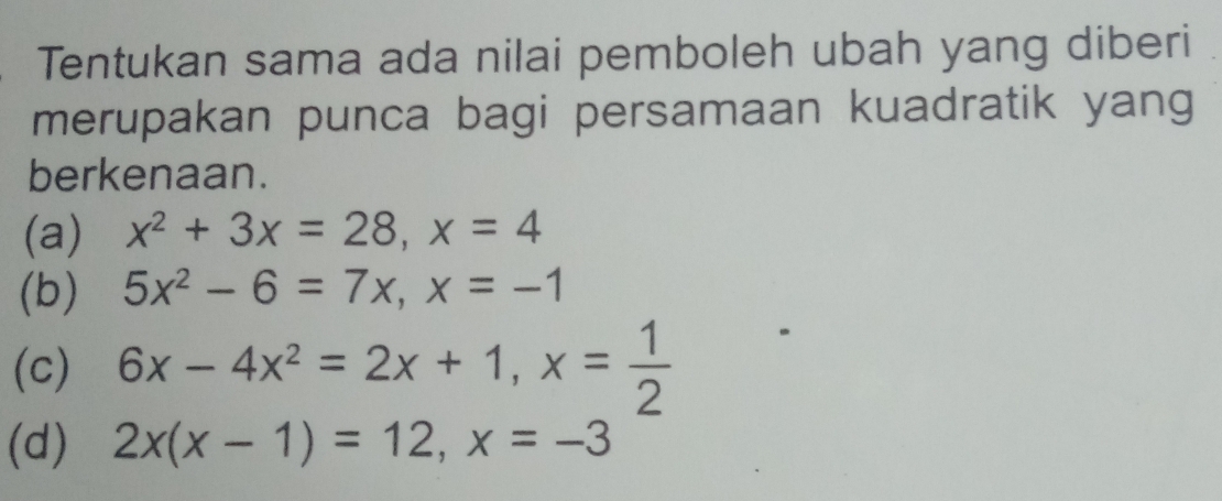 Tentukan sama ada nilai pemboleh ubah yang diberi 
merupakan punca bagi persamaan kuadratik yang 
berkenaan. 
(a) x^2+3x=28, x=4
(b) 5x^2-6=7x, x=-1
(c) 6x-4x^2=2x+1, x= 1/2 
(d) 2x(x-1)=12, x=-3