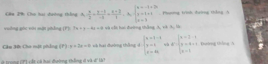 Cho hai đường thắng A Delta _1: x/2 = (y-1)/-1 = (z+2)/1 ,Delta _2:beginarrayl x=-1+2t y=1+t z=3endarray.. Phương trinh đường thắng A 
vuông góc với mặt phẳng (P): 7x+y-4z=0 và cất hai đường thắng Δ, và Δ, là: 
Câu 30: Cho mặt phẳng (P):y+2z=0 và hai đường thẳng d : beginarrayl x=1-t y=t z=4tendarray. và d'=beginarrayl x=2-1 y=4+1 z=1endarray. Dường thắng A 
ở trong (P) cắt cá hai đường thắng d và d' là?