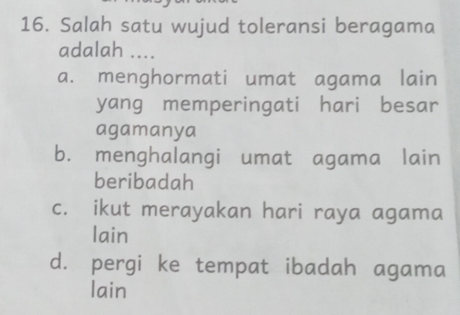 Salah satu wujud toleransi beragama
adalah ....
a. menghormati umat agama lain
yang memperingati hari besar
agamanya
b. menghalangi umat agama lain
beribadah
c. ikut merayakan hari raya agama
lain
d. pergi ke tempat ibadah agama
lain