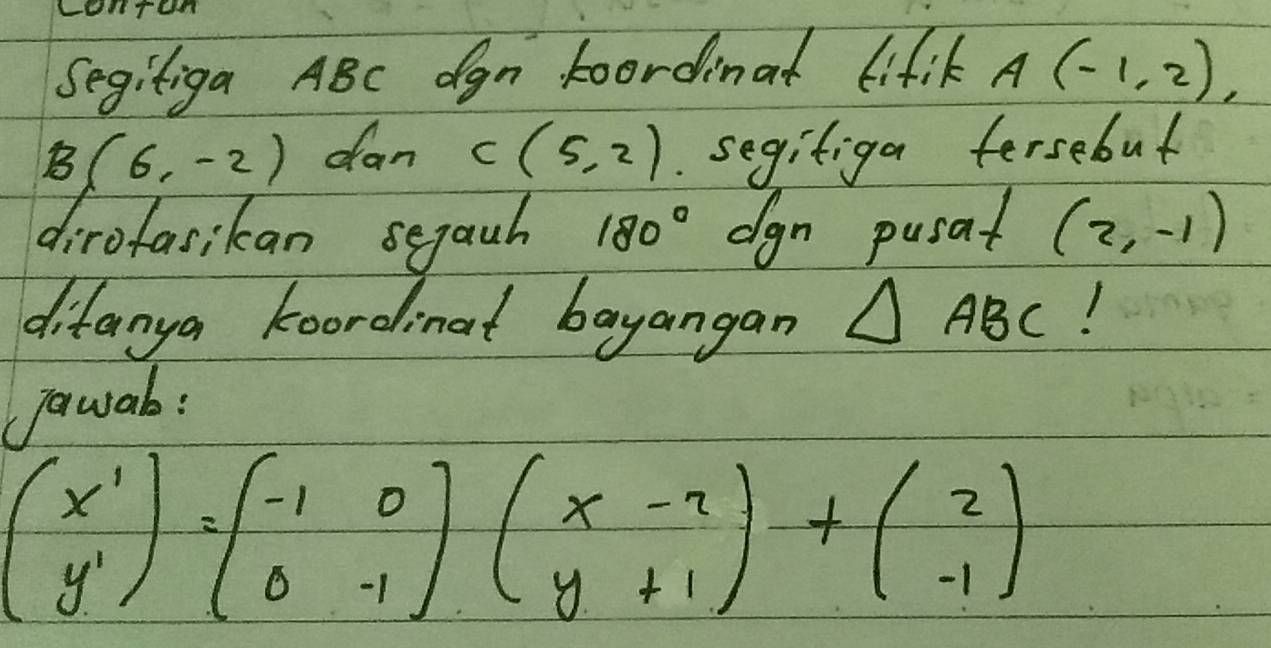 LOHTOn 
Segitiga ABC dgn Foordinat lifil A(-1,2)
B(6,-2) dan C(5,2). segifiga fersebut 
dirofasikan segauh 180° dgn pusat (2,-1)
difanya koordinat bayangan △ ABC 1 
jawab:
beginpmatrix x' y'endpmatrix =beginpmatrix -1&0 0&-1endpmatrix beginpmatrix x-2 y+1endpmatrix +beginpmatrix 2 -1endpmatrix