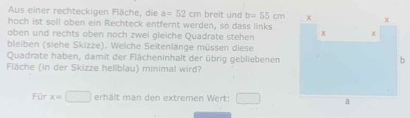 Aus einer rechteckigen Fläche, die a=52cm breit und b=55cm
hoch ist soll oben ein Rechteck entfernt werden, so dass links 
oben und rechts oben noch zwei gleiche Quadrate stehen 
bleiben (siehe Skizze). Welche Seitenlänge müssen diese 
Quadrate haben, damit der Flächeninhalt der übrig gebliebenen 
Fläche (in der Skizze hellblau) minimal wird? 
Für x=□ erhält man den extremen Wert: