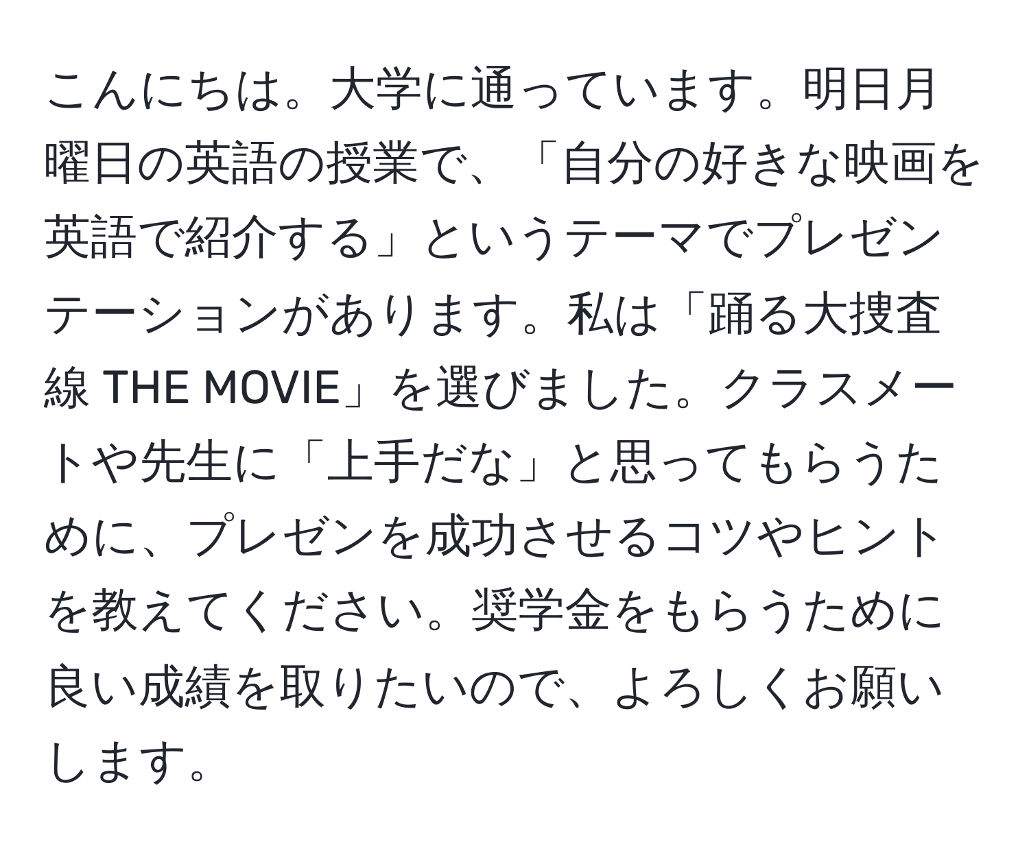 こんにちは。大学に通っています。明日月曜日の英語の授業で、「自分の好きな映画を英語で紹介する」というテーマでプレゼンテーションがあります。私は「踊る大捜査線 THE MOVIE」を選びました。クラスメートや先生に「上手だな」と思ってもらうために、プレゼンを成功させるコツやヒントを教えてください。奨学金をもらうために良い成績を取りたいので、よろしくお願いします。