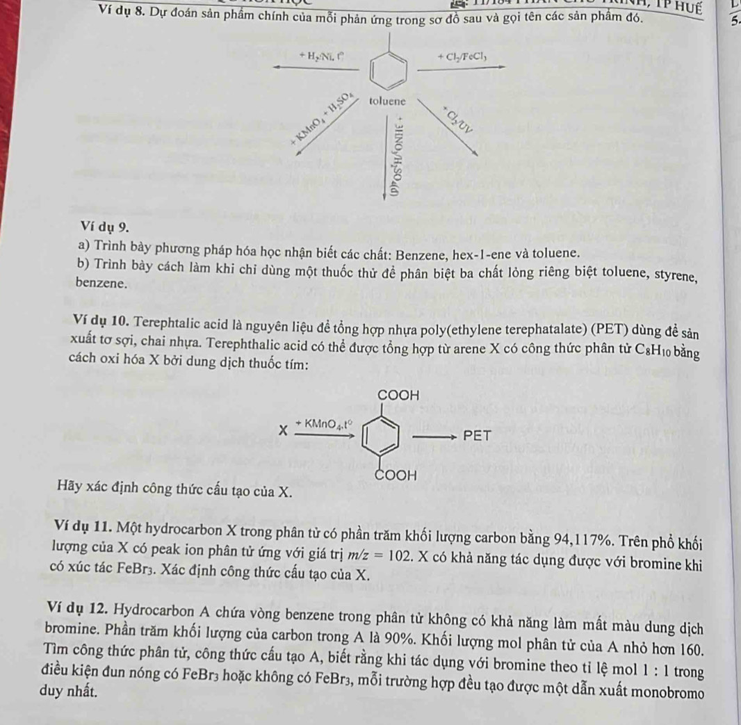 Ví dụ 8. Dự đoán sản phẩm chính của mỗi phản ứng trong sơ đồ sau và gọi tên các sản phẩm đó.
 L/5. 
Ví dụ 9.
a) Trình bày phương pháp hóa học nhận biết các chất: Benzene, hex-1-ene và toluene.
b) Trình bày cách làm khi chỉ dùng một thuốc thử để phân biệt ba chất lỏng riêng biệt toluene, styrene,
benzene.
Ví dụ 10. Terephtalic acid là nguyên liệu đề tổng hợp nhựa poly(ethylene terephatalate) (PET) dùng đề sản
xuất tơ sợi, chai nhựa. Terephthalic acid có thể được tổng hợp từ arene X có công thức phân tử C& H 10 bằng
cách oxi hóa X bởi dung dịch thuốc tím:
Hãy xác định công thức cấu tạo của X.
Ví dụ 11. Một hydrocarbon X trong phân tử có phần trăm khối lượng carbon bằng 94,117%. Trên phổ khối
lượng của X có peak ion phân tử ứng với giá trị m/z=102. X có khả năng tác dụng được với bromine khi
có xúc tác FeBr3. Xác định công thức cấu tạo của X.
Ví dụ 12. Hydrocarbon A chứa vòng benzene trong phân tử không có khả năng làm mất màu dung dịch
bromine. Phần trăm khối lượng của carbon trong A là 90%. Khối lượng mol phân tử của A nhỏ hơn 160.
Tìm công thức phân tử, công thức cấu tạo A, biết rằng khi tác dụng với bromine theo tỉ lệ mol 1:1 trong
điều kiện đun nóng có FeBr3 hoặc không có FeBr3, mỗi trường hợp đều tạo được một dẫn xuất monobromo
duy nhất.