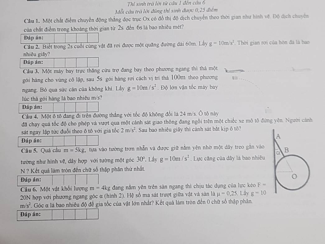 Thi sinh trả lời từ cầu 1 đền câu 6
Mỗi câu trả lời đúng thi sinh được 0,25 điểm
Câu 1. Một chất điểm chuyển động thẳng dọc trục Ox có đồ thị độ dịch chuyển theo thời gian như hình vẽ. Độ dịch chuyển
của chất điểm trong khoảng thời gian từ 2s đến 6s là bao nhiêu mét?
Đáp án:
Câu 2. Biết trong 2s cuối cùng vật đã rơi được một quãng đường dài 60m. Lấy g=10m/s^2. Thời gian rơi của hòn đá là bao
nhiêu giây?
Đáp án:
Câu 3. Một máy bay trực thăng cứu trợ đang bay theo phương ngang thì thả một
gói hàng cho vùng cô lập, sau 5s gói hàng rơi cách vị trí thả 100m theo phương
ngang. Bỏ qua sức cản của không khí. Lấy g=10m/s^2.  Độ lớn vận tốc máy bay
lúc thả gói hàng là bao nhiêu m/s?
Đáp án:
Câu 4. Một ô tô đang đi trên đường thẳng với tốc độ không đổi là 24 m/s. Ô tô này
đã chạy quá tốc độ cho phép và vượt qua một cảnh sát giao thông đang ngồi trên một chiếc xe mô tô đứng yên. Người cảnh
sát ngay lập tức đuổi theo ô tô với gia tốc 2m/s^2. Sau bao nhiêu giây thì cảnh sát bắt kịp ô tô?
Đáp án:
Câu 5. Quả cầu m=5kg tựa vào tường trơn nhẫn và được giữ nằm yên nhờ một dây treo gắn vào
tường như hình vẽ, dây hợp với tường một góc 30°. Lây g=10m/s^2. Lực căng của dây là bao nhiêu
N ? Kết quả làm tròn đến chữ số thập phân thứ nhất.
Đáp án: 
Câu 6. Một vật khối lượng m=4kg đang nằm yên trên sàn ngang thì chịu tác dụng của lực kéo F=
20N hợp với phương ngang góc α (hình 2). Hệ số ma sát trượt giữa vật và sản là mu =0,25. Lấy g=10
m/s^2 F. Góc α là bao nhiêu độ để gia tốc của vật lớn nhất? Kết quả làm tròn đến 0 chữ số thập phân.
Đáp án: