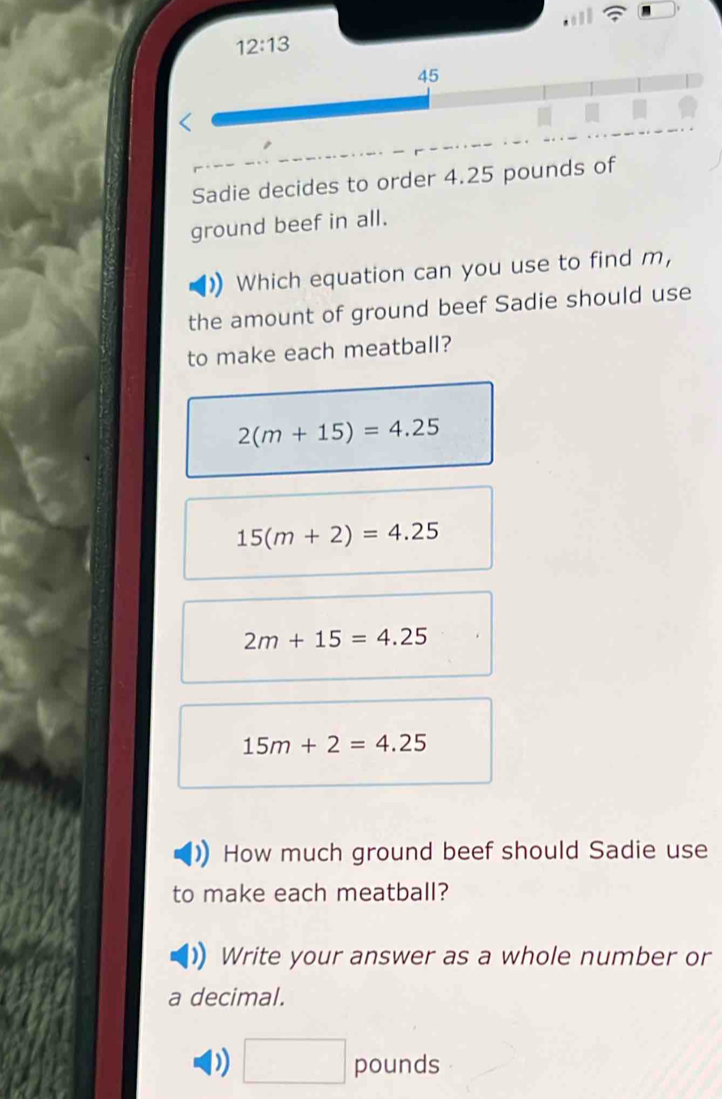 12:13 
45
Sadie decides to order 4.25 pounds of
ground beef in all.
Which equation can you use to find m,
the amount of ground beef Sadie should use
to make each meatball?
2(m+15)=4.25
15(m+2)=4.25
2m+15=4.25
15m+2=4.25
How much ground beef should Sadie use
to make each meatball?
Write your answer as a whole number or
a decimal.
) □ pounds