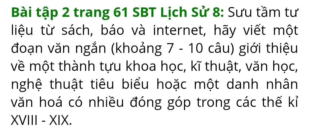 Bài tập 2 trang 61 SBT Lịch Sử 8: Sưu tầm tư 
liệu từ sách, báo và internet, hãy viết một 
đoạn văn ngắn (khoảng 7 - 10 câu) giới thiệu 
về một thành tựu khoa học, kĩ thuật, văn học, 
tnghệ thuật tiêu biểu hoặc một danh nhân 
văn hoá có nhiều đóng góp trong các thế kỉ 
XVIII - XIX.