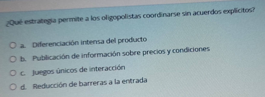 ¿Que estrategia permite a los oligopolistas coordinarse sin acuerdos explícitos?
a. Diferenciación intensa del producto
b. Publicación de información sobre precios y condiciones
c. Juegos únicos de interacción
d. Reducción de barreras a la entrada