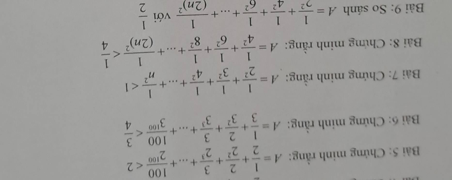 Chứng minh rằng: A= 1/2 + 2/2^2 + 3/2^3 +...+ 100/2^(100) <2</tex> 
Bải 6: Chứng minh rằng: A= 1/3 + 2/3^2 + 3/3^3 +...+ 100/3^(100) 
Bài 7: Chứng minh rằng: A= 1/2^2 + 1/3^2 + 1/4^2 +...+ 1/n^2 <1</tex> 
Bài 8: Chứng minh rằng: A= 1/4^2 + 1/6^2 + 1/8^2 +...+frac 1(2n)^2
Bài 9: So sánh A= 1/2^2 + 1/4^2 + 1/6^2 +...+frac 1(2n)^2 với  1/2 