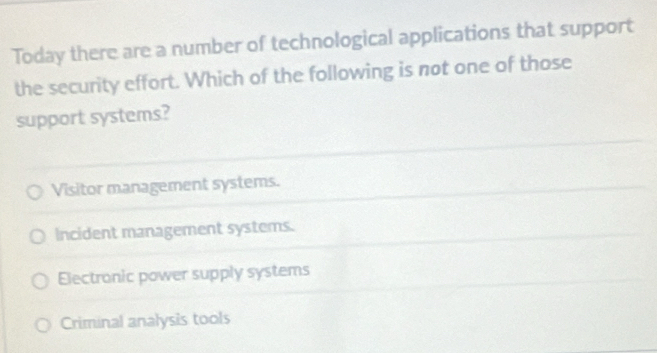 Today there are a number of technological applications that support
the security effort. Which of the following is not one of those
support systems?
Visitor management systems.
Incident management systems.
Electronic power supply systems
Criminal analysis tools