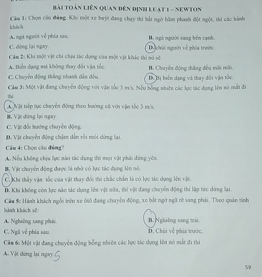 bài toán liên Quan đến định luật 1 - nEWTON
Câu 1: Chọn câu đúng. Khi một xe buýt đang chạy thì bất ngờ hãm phanh đột ngột, thì các hành
khách
A. ngà người về phía sau, B. ngả người sang bên cạnh.
C. dừng lại ngay Dị chúi người về phía trước.
Câu 2: Khi một vật chi chịu tác dụng của một vật khác thì nó sẽ
A. Biến dạng mà không thay đổi vận tốc. B. Chuyển động thăng đều mãi mãi.
C. Chuyển động thắng nhanh dần đều. D. Bị biển dạng và thay đổi vận tốc.
Câu 3: Một vật đang chuyển động với vận tốc 3 m/s. Nếu bống nhiên các lực tác dụng lên nó mắt đi
thì
A Vật tiếp tục chuyển động theo hướng cũ với vận tốc 3 m/s.
B. Vật dừng lại ngay
C. Vật đổi hướng chuyển động.
D. Vật chuyển động chậm dần rồi mói dừng lại.
Câu 4: Chọn câu đúng?
A. Nếu không chịu lực nào tác dụng thì mọi vật phải đứng yên
B. Vật chuyển động được là nhờ có lực tác dụng lên nó.
C. Khi thấy vận tốc của vật thay đổi thì chắc chắn là có lực tác dụng lên vật.
D. Khi không còn lực nào tác dụng lên vật nữa, thì vật đang chuyển động thì lập tức dừng lại.
Câu 5: Hành khách ngồi trên xe ôtô đang chuyển động, xe bất ngờ ngã rẽ sang phải. Theo quán tính
hành khách sẽ:
A. Nghiêng sang phải B. Nghiêng sang trái
C. Ngã về phía sau. D. Chúi về phia trước.
Câu 6: Một vật đang chuyển động bỗng nhiên các lực tác dụng lên nó mất đi thì
A. Vật dừng lại ngay.
59