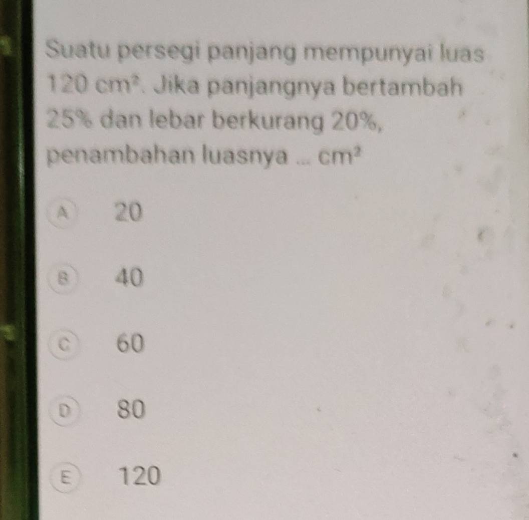 Suatu persegi panjang mempunyai luas
120cm^2. Jika panjangnya bertambah
25% dan lebar berkurang 20%,
penambahan luasnya cm^2
A 20
B 40
C 60
D 80
ε 120