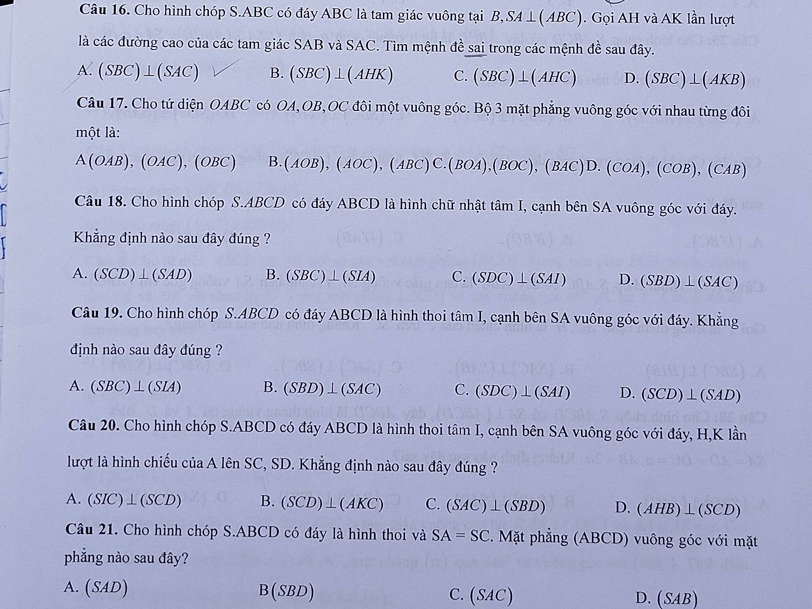 Cho hình chóp S.ABC có đáy ABC là tam giác vuông tại B ,SA⊥ (ABC) ). Gọi AH và AK lần lượt
là các đường cao của các tam giác SAB và SAC. Tìm mệnh đề sai trong các mệnh đề sau đây.
A. (SBC)⊥ (SAC)
B. (SBC)⊥ (AH K) C. (SBC)⊥ (AHC) D. (SBC)⊥ (AKB)
Câu 17. Cho tứ diện OABC * có OA,OB,OC đôi một vuông góc. Bộ 3 mặt phẳng vuông góc với nhau từng đôi
một là:
A(OAB),(OAC),(OBC) B. (AOB),(AOC),(ABC)C.(BOA),(BOC),(BAC)D.(COA),(COB),(CAB)
Câu 18. Cho hình chóp S.ABCD có đáy ABCD là hình chữ nhật tâm I, cạnh bên SA vuông góc với đáy.
Khẳng định nào sau đây đúng ?
A. (SCD)⊥ (SAD) B. (SBC)⊥ (SIA) C. (SDC)⊥ (SAI) D. (SBD)⊥ (SAC)
Câu 19. Cho hình chóp S.ABCD có đáy ABCD là hình thoi tâm I, cạnh bên SA vuông góc với đáy. Khẳng
định nào sau đây đúng ?
A. (SBC)⊥ (SIA) B. (SBD)⊥ (SAC) C. (SDC)⊥ (SAI) D. (SCD)⊥ (SAD)
Câu 20. Cho hình chóp S.ABCD có đáy ABCD là hình thoi tâm I, cạnh bên SA vuông góc với đáy, H,K lần
lượt là hình chiếu của A lên SC, SD. Khẳng định nào sau đây đúng ?
A. (SIC)⊥ (SCD) B. (SCD)⊥ (AKC) C. (SAC)⊥ (SBD) D. (AHB)⊥ (SCD)
Câu 21. Cho hình chóp S.ABCD có đáy là hình thoi và SA=SC. Mặt phẳng (ABCD) vuông góc với mặt
phẳng nào sau đây?
A. (SAD B(SBD) C. (SAC)
D. (SAB)