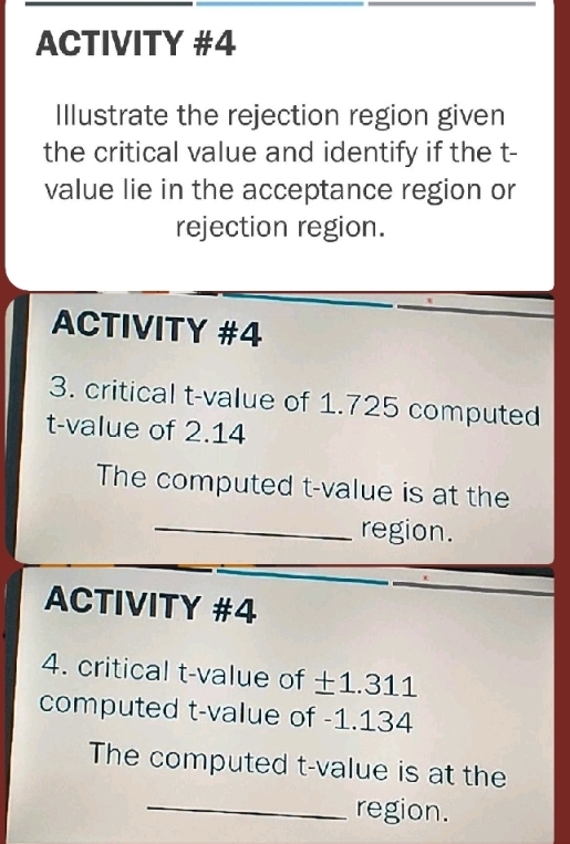 ACTIVITY #4 
Illustrate the rejection region given 
the critical value and identify if the t - 
value lie in the acceptance region or 
rejection region. 
ACTIVITY #4 
3. critical t-value of 1.725 computed 
t-value of 2.14
The computed t-value is at the 
_region. 
ACTIVITY #4 
4. critical t-value of ±1.311
computed t-value of -1.134
The computed t-value is at the 
_region.