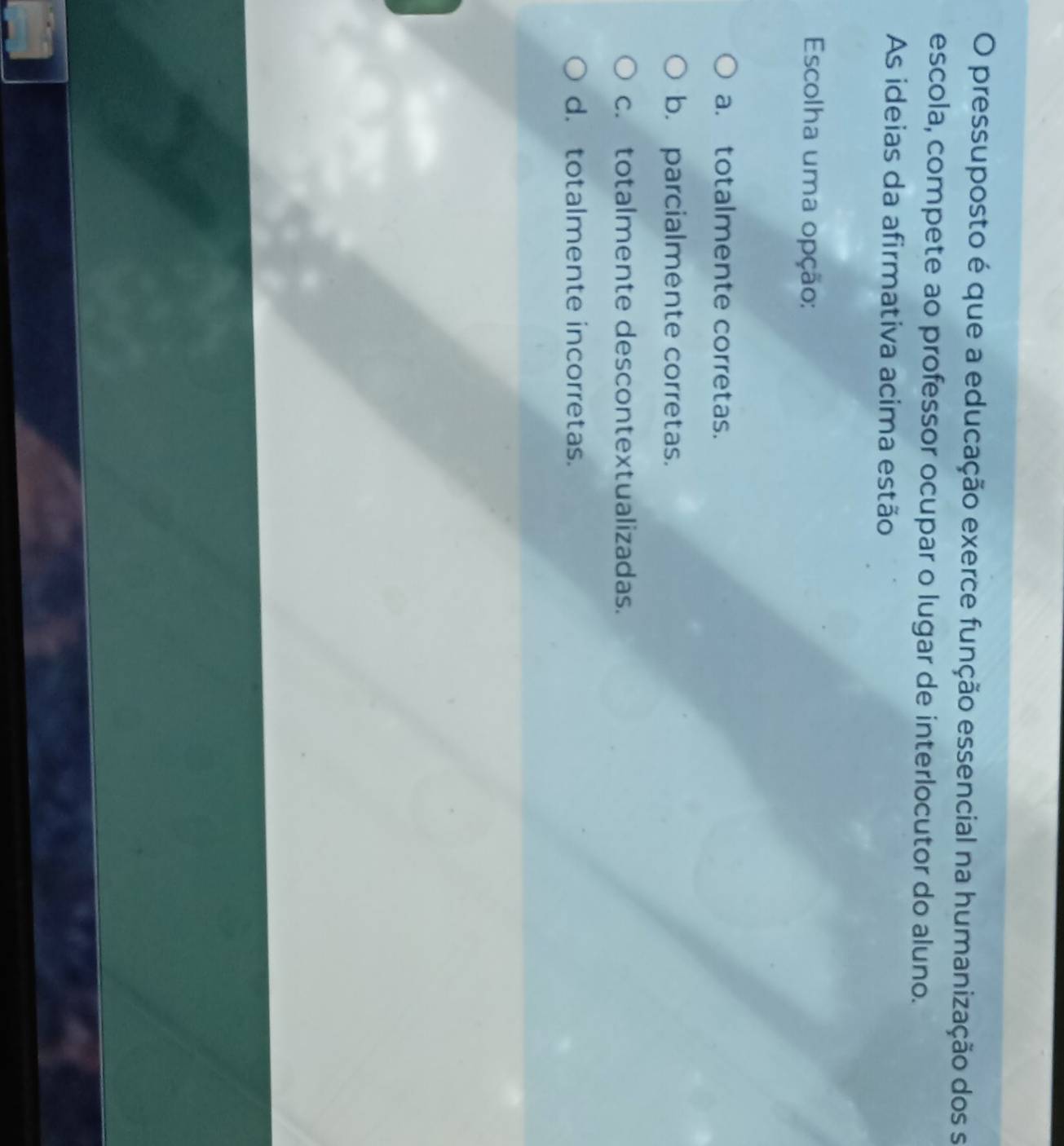 pressuposto é que a educação exerce função essencial na humanização dos se
escola, compete ao professor ocupar o lugar de interlocutor do aluno.
As ideias da afirmativa acima estão
Escolha uma opção:
a. totalmente corretas.
b. parcialmente corretas.
c. totalmente descontextualizadas.
d. totalmente incorretas.