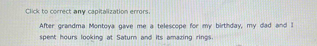 Click to correct any capitalization errors. 
After grandma Montoya gave me a telescope for my birthday, my dad and I 
spent hours looking at Saturn and its amazing rings.