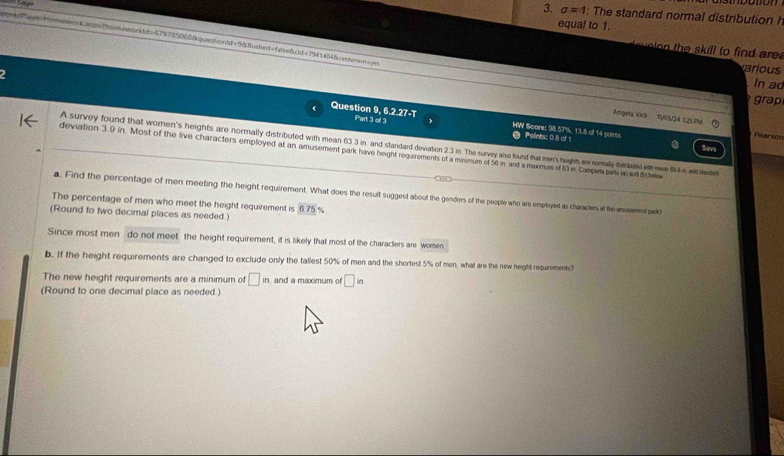 sigma =1 : The standard normal distribution h
equal to 1.
rent/PlayerHomeworkasox?homeworkld=679785068&questionld=9&flushed=false&cld=7941404&centerwin=yes
o n the s kil l to find are .
2
arious
In ad
grap
Question 9, 6.2.27-T Part 3 of 3 HW Score: 98.57%, 13.8 of 14 points
Angela Vick 1V/03/24 125 PM Pearson
Points: 0.8 of 1
A survey found that women's heights are normally distributed with mean 33 3 in. and stadard deviation 23 in The v ais found that mens heights an ormally dast buted with mm 5 8 n, and stecde n
deviation 3.9 in. Most of the live characters employed at an amusement park have height requirements of a minimum of 56 in and a maximum of 63 in Complete parts (a) and (b) belue
a. Find the percentage of men meeting the height requirement. What does the result suggest about the genders of the people who are employed as characters at the amusement park?
The percentage of men who meet the height requirement is 6.75 %
(Round to two decimal places as needed.)
Since most men do not meet the height requirement, it is likely that most of the characters are women
b. If the height requirements are changed to exclude only the tallest 50% of men and the shortest 5% of men, what are the new height requirements?
The new height requirements are a minimum of □ in and a maximum of □ in
(Round to one decimal place as needed.)