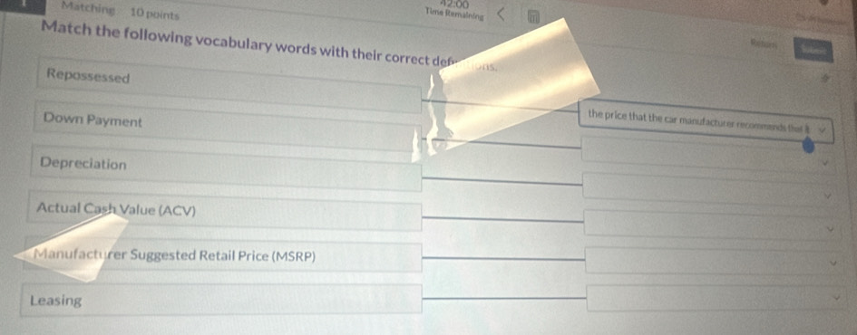 Matching 10 points 
Time Remaining Retan 
Match the following vocabulary words with their correct de ons. 
Repossessed the price that the car manufacturer recommends that it 
Down Payment 
Depreciation 
Actual Cash Value (ACV) 
Manufacturer Suggested Retail Price (MSRP) 
Leasing