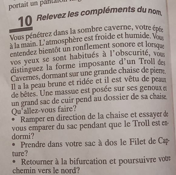 portait un pantaion 
1( Relevez les compléments du nom. 
Vous pénétrez dans la sombre caverne, votre épée 
à la main. L'atmosphère est froide et humide. Vous 
entendez bientôt un ronflement sonore et lorsque 
vos yeux se sont habitués à l'obscurité, vous 
distinguez la forme imposante d’un Troll des 
Cavernes, dormant sur une grande chaise de piem. 
Il a la peau brune et ridée et il est vêtu de peaux 
de bêtes. Une massue est posée sur ses genoux et 
un grand sac de cuir pend au dossier de sa chaise. 
Qu'allez-vous faire? 
Ramper en direction de la chaise et essayer de 
vous emparer du sac pendant que le Troll est en- 
dormi? 
Prendre dans votre sac à dos le Filet de Cap 
ture? 
. Retourner à la bifurcation et poursuivre votre 
chemin vers le nord?