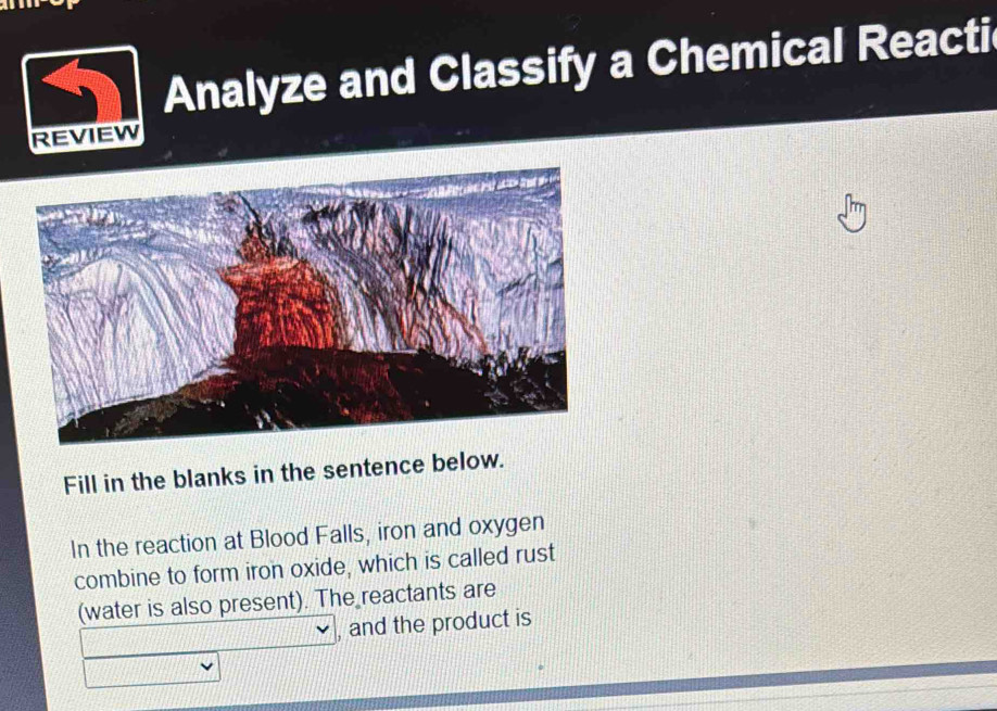 Analyze and Classify a Chemical Reacti 
REVIEW 
Fill in the blanks in the sentence below. 
In the reaction at Blood Falls, iron and oxygen 
combine to form iron oxide, which is called rust 
(water is also present). The reactants are 
and the product is