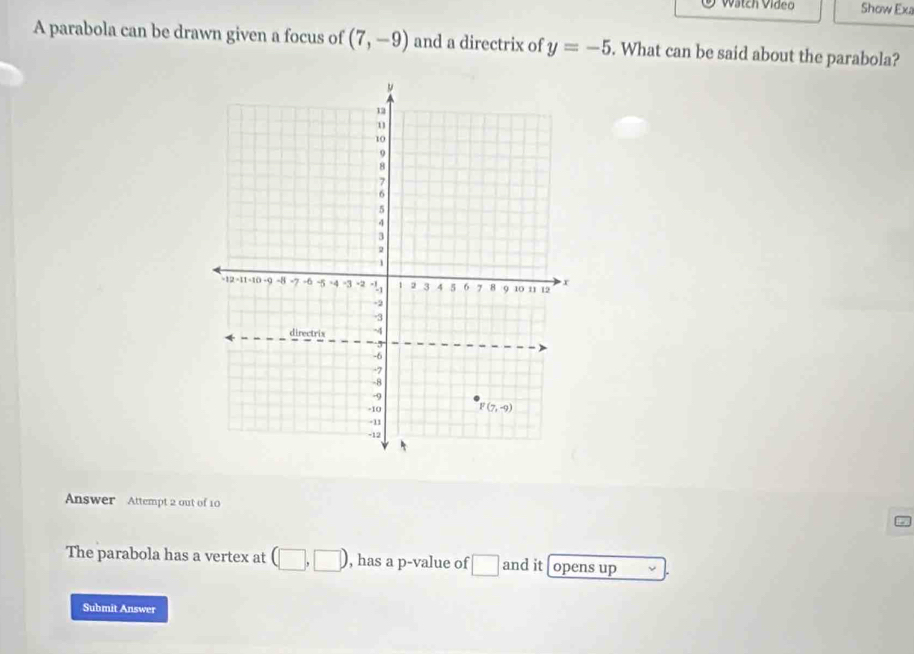 Wátch Vídeo Show Ex
A parabola can be drawn given a focus of (7,-9) and a directrix of y=-5. What can be said about the parabola?
Answer Attempt 2 out of 10
The parabola has a vertex at (□ ,□ ) , has a p-value of □ and it opens up
Submit Answer