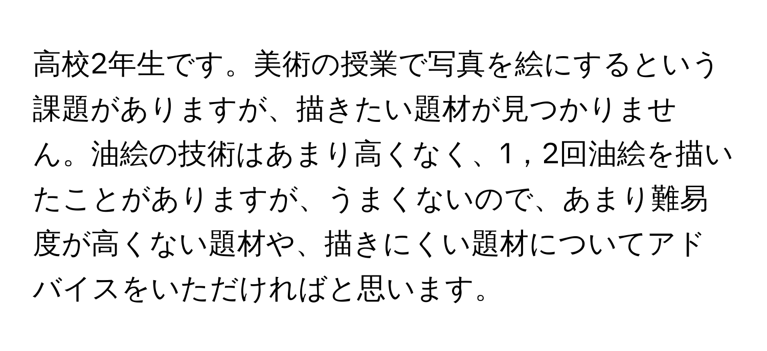 高校2年生です。美術の授業で写真を絵にするという課題がありますが、描きたい題材が見つかりません。油絵の技術はあまり高くなく、1，2回油絵を描いたことがありますが、うまくないので、あまり難易度が高くない題材や、描きにくい題材についてアドバイスをいただければと思います。