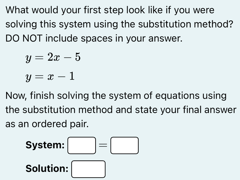 What would your first step look like if you were 
solving this system using the substitution method? 
DO NOT include spaces in your answer.
y=2x-5
y=x-1
Now, finish solving the system of equations using 
the substitution method and state your final answer 
as an ordered pair. 
System: □ =□
Solution: □