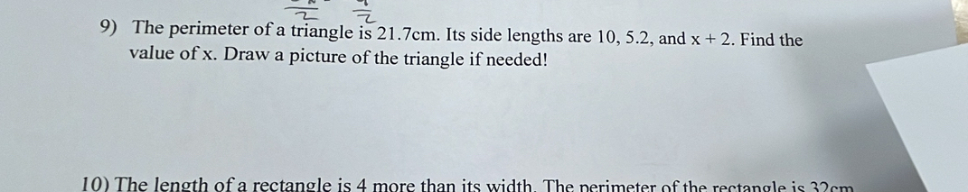 The perimeter of a triangle is 21.7cm. Its side lengths are 10, 5.2, and x+2. Find the 
value of x. Draw a picture of the triangle if needed! 
10) The length of a rectangle is 4 more than its width. The perimeter of the rectangle is 32cm