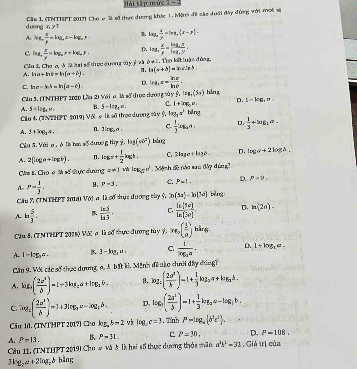 Bài tập mức 1 - 2
Câu 1. (TNTHPT 2017) Cho σ là số thực dương khác 1 . Mệnh đề nào dưới đây đúng với mọi sê
dương x, y ?
A. log _a x/y =log _ax-log _ay.
B. log _a x/y =log _a(x-y).
C. log _a x/y =log _ax+log _ay.
D. log _a x/y =frac log _axlog _ay.
Câu 2. Cho a, b là hai số thực dương tùy ý và b!= 1. Tìm kết luận đúng.
A. ln a+ln b=ln (a+b).
B. ln (a+b)=ln a.ln b.
C. ln a-ln b=ln (a-b).
D. log _ba= ln a/ln b .
Câu 3. (TNTHPT 2020 Lần 2) Với a là số thực dương tùy ý, log _5(5a) bằng
D. 1-log _5a.
A. 5+log _5a.
B. 5-log _5a.
C. 1+log _5a.
Câu 4. (TNTHPT 2019) Với a là số thực dương tùy ý, log _2a^3 bằng
A. 3+log _2a.
B. 3log _2a.
C.  1/3 log _2a.
D.  1/3 +log _2a.
Câu 5. Với a , b là hai số dương tùy ý, log (ab^2) bằng
A. 2(log a+log b). B. log a+ 1/2 log b. C. 2log a+log b. D. log a+2log b.
Câu 6. Cho a là số thực dương a!= 1 và log _sqrt[3](a)a^3 Mệnh đề nào sau đây đúng?
D. P=9.
A. P= 1/3 .
B. P=3.
C. P=1.
Câu 7. (TNTHPT 2018) Với a là số thực dương tùy ý, ln (5a)-ln (3a) bằng:
C.
A. ln  5/3 .  ln 5/ln 3 ·  ln (5a)/ln (3a) .
D. ln (2a).
B.
Câu 8. (TNTHPT 2018) Với a là số thực dương tùy ý, log _3( 3/a ) bằng:
A. 1-log _3a.
B. 3-log _3a.
C. frac 1log _3a.
D. 1+log _3a.
Câu 9. Với các số thực dương a, b bất kì. Mệnh đề nào dưới đây đúng?
A. log _2( 2a^3/b )=1+3log _2a+log _2b.
B. log _2( 2a^3/b )=1+ 1/3 log _2a+log _2b.
C. log _2( 2a^3/b )=1+3log _2a-log _2b.
D. log _2( 2a^3/b )=1+ 1/3 log _2a-log _2b.
Câu 10. (TNTHPT 2017) Cho log _ab=2 và log _ac=3. Tính P=log _a(b^2c^3).
A. P=13.
B. P=31.
C. P=30. D. P=108.
Câu 11. (TNTHPT 2019) Cho  và b là hai số thực dương thỏa mãn a^3b^2=32 Giá trị cia
3log _2a+2log _2b bằng