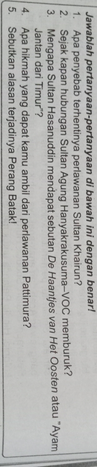 Jawablah pertanyaan-pertanyaan di bawah ini dengan benar! 
1. Apa penyebab terhentinya perlawanan Sultan Khairun? 
2. Sejak kapan hubungan Sultan Agung Hanyakrakusuma-VOC memburuk? 
3. Mengapa Sultan Hasanuddin mendapat sebutan De Haantjes van Het Oosten atau "Ayam 
Jantan dari Timur”? 
4. Apa hikmah yang dapat kamu ambil dari perlawanan Pattimura? 
5. Sebutkan alasan terjadinya Perang Batak!