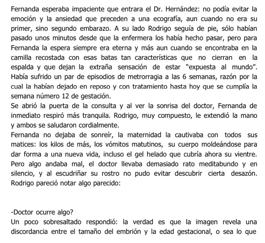 Fernanda esperaba impaciente que entrara el Dr. Hernández: no podía evitar la
emoción y la ansiedad que preceden a una ecografía, aun cuando no era su
primer, sino segundo embarazo. A su lado Rodrigo seguía de pie, sólo habían
pasado unos minutos desde que la enfermera los había hecho pasar, pero para
Fernanda la espera siempre era eterna y más aun cuando se encontraba en la
camilla recostada con esas batas tan características que no cierran en la
espalda y que dejan la extraña sensación de estar “expuesta al mundo”.
Había sufrido un par de episodios de metrorragia a las 6 semanas, razón por la
cual la habían dejado en reposo y con tratamiento hasta hoy que se cumplía la
semana número 12 de gestación.
Se abrió la puerta de la consulta y al ver la sonrisa del doctor, Fernanda de
inmediato respiró más tranquila. Rodrigo, muy compuesto, le extendió la mano
y ambos se saludaron cordialmente.
Fernanda no dejaba de sonreír, la maternidad la cautivaba con todos sus
matices: los kilos de más, los vómitos matutinos, su cuerpo moldeándose para
dar forma a una nueva vida, incluso el gel helado que cubría ahora su vientre.
Pero algo andaba mal, el doctor Ilevaba demasiado rato meditabundo y en
silencio, y al escudriñar su rostro no pudo evitar descubrir cierta desazón.
Rodrigo pareció notar algo parecido:
-Doctor ocurre algo?
Un poco sobresaltado respondió: la verdad es que la imagen revela una
discordancia entre el tamaño del embrión y la edad gestacional, o sea lo que