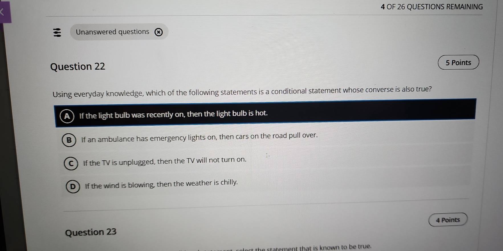 OF 26 QUESTIONS REMAINING
Unanswered questions
Question 22
5 Points
Using everyday knowledge, which of the following statements is a conditional statement whose converse is also true?
A) If the light bulb was recently on, then the light bulb is hot.
B) If an ambulance has emergency lights on, then cars on the road pull over.
C If the TV is unplugged, then the TV will not turn on.
D If the wind is blowing, then the weather is chilly.
4 Points
Question 23
e statement that is known to be true.