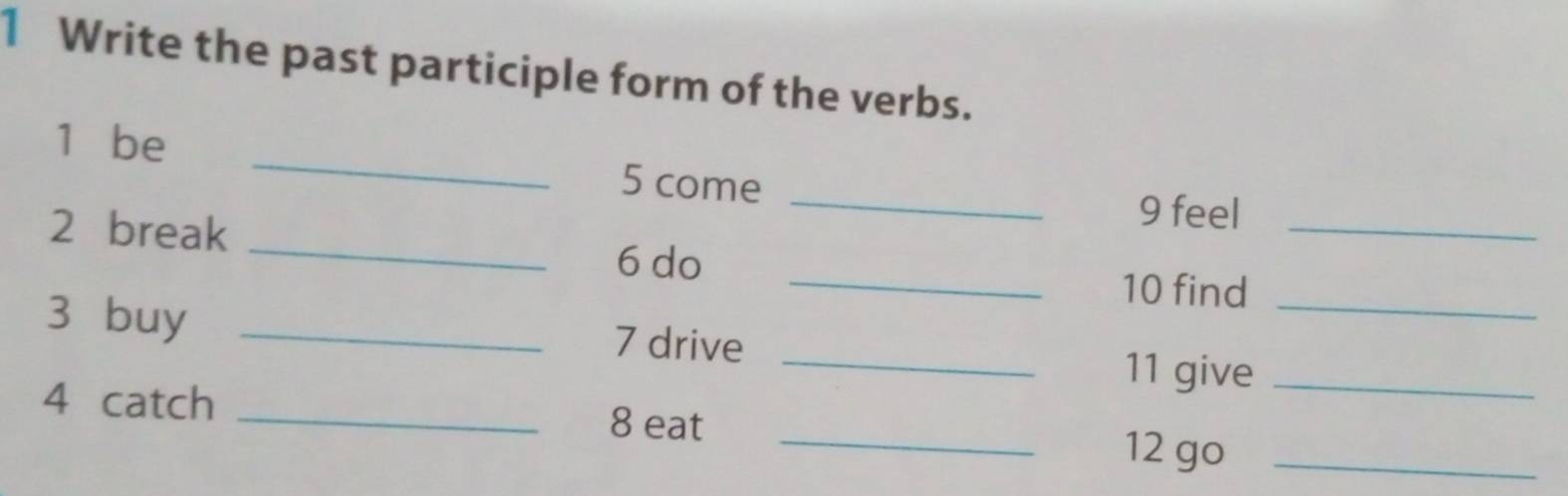 Write the past participle form of the verbs. 
_ 
1 be _ 5 come 
_ 
2 break 
_ 
9 feel 
6 do _10 find 
3 buy _7 drive _11 give__ 
4 catch _8 eat _12 go_