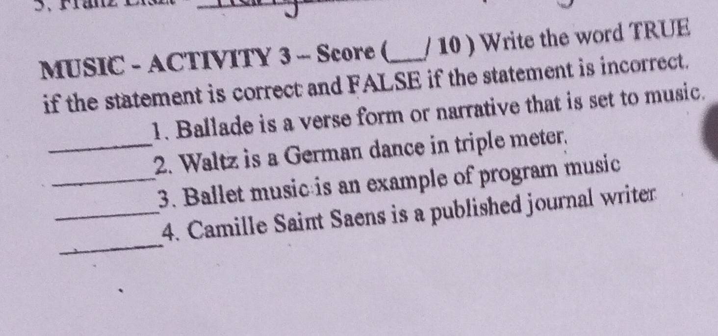 MUSIC - ACTIVITY 3 - Score ( _/ 10 ) Write the word TRUE 
if the statement is correct and FALSE if the statement is incorrect. 
1. Ballade is a verse form or narrative that is set to music. 
_2. Waltz is a German dance in triple meter. 
_3. Ballet music is an example of program music 
_ 
_4. Camille Saint Saens is a published journal writer