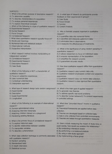 SUMTEST2
A) To determine causality 1. What is the primary purpose of descriptive research? 10. In what type of research do participants provide
B) To describe characteristics of a population feedback on their experiences in groups?
C) To analyze personal experiences A) Case Study
D) To explore theoretical concepts C) Surveys B) Focus Groups
2. Which of the following is a type of qualitative research? D) Content Analysis
B) Survev Research A) Experimental Research
D) Correlational Research C) Focus Groups
research? 11. Why is thematic analysis important in qualitative
A) It quantifies data into numerical forms
3. What does quantitative research typically focus on? B) It identifies and interprets patterns in data
A) Words and meanings C) It eliminates bias in observations.
C) Observational method 8) Numerical data and statistical analysis D) It measures the effectiveness of treatments.
D) Subjective interpretation 12. What is the significance of using random sampling in
4. Which research method involves manipulating an quantitative research?
independent variable? A) It allows researchers to focus on individual cases.
B) It ensures representation of the population.
B) Experimental Research A) Correlational Research C) It simplifies the research process
C) Descriptive Research D) It guarantees accurate results.
D) Case Study 13. How does qualitative research differ from quantitative
5. Which of the following is NOT a characteristic of research?
qualitative research? A) Qualitative research uses numeric data only.
experiences. 8) Qualitative research emphasizes context and subjective
B) Uses numerical data A) Focus on subjective experiences C) Qualitative research does not involve data collection.
C) Contextual understanding D) Qualitative research is less rigorous than quantitative
D) Interpretive approach research
6. What type of research design lacks random assignment? 14. What is the main goal of applled research?
B) Descriptive A) Experimental A) To generate new theories
B) To address specific real-world problems
C) Quasi-Experimental C) To describe human behaviorD) To conduct experiments
D) Longitudinal in controlled settings
7. Which of the following is an example of observational research? 15. What does "grounded theory" involve in qualitative
A) Surveys administered online research?
A) Theoretical frameworks are applied before data
B) Analyzing interview transcripts collection. B) Theories are developed based on collected data.
C) Watching children interact on a playground C) Data is only collected from controiled environments.
D) Reviewing existing literature D) Theories are tested through quantitative measures
A) To explore historical cases B. What is the primary focus of correlational research?
16. Given a study measuring the impact of study time on
B) To identify relationships between variables exam scores, how would you analyze the relationship?
C) To manipulate variables A) By conducting a literature review
D) To describe a phenomenon B) By performing a correlational anallysis
C) By using a case study approach
9. Which data collection technique is commonly associated D) By implementing a focus group
with qualitative research
A) Random sampling
B) Standardized tests
C) In-depth interviews
D) Statistical surveys