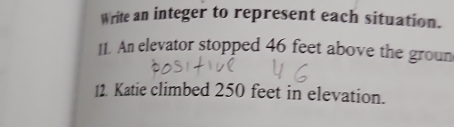 Write an integer to represent each situation. 
11. An elevator stopped 46 feet above the groun 
12. Katie climbed 250 feet in elevation.