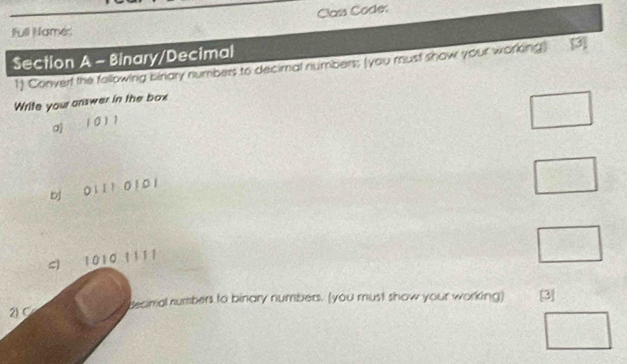 Class Code: 
full Name 
Section A - Binary/Decimal 
1) Converf the following binary numbers to decimal numbers; (you must show your working) [3] 
Write your answer in the box
1011
□ 
bj 0 1 l 1 0 1 0 1
□ 
S) 1010 1111
□ 
decimal numbers to binary numbers. (you must show your working) [3] 
2) C 
□