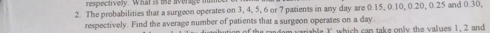 respectively. What is the average hum 
2. The probabilities that a surgeon operates on 3, 4, 5, 6 or 7 patients in any day are 0.15, 0.10, 0.20, 0.25 and 0.30, 
respectively. Find the average number of patients that a surgeon operates on a day. 
aution of the random variable X which can take only the values 1, 2 and