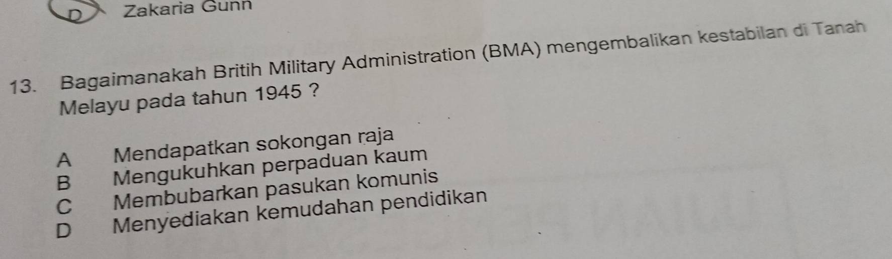 Zakaria Gunn
13. Bagaimanakah Britih Military Administration (BMA) mengembalikan kestabilan di Tanah
Melayu pada tahun 1945 ?
A Mendapatkan sokongan raja
B Mengukuhkan perpaduan kaum
C Membubarkan pasukan komunis
D Menyediakan kemudahan pendidikan